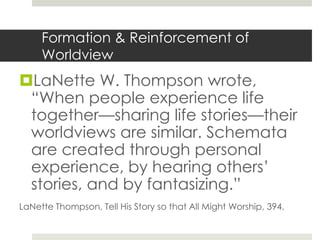 Formation & Reinforcement of
Worldview

LaNette W. Thompson wrote,
“When people experience life
together—sharing life stories—their
worldviews are similar. Schemata
are created through personal
experience, by hearing others’
stories, and by fantasizing.”
LaNette Thompson, Tell His Story so that All Might Worship, 394.

 