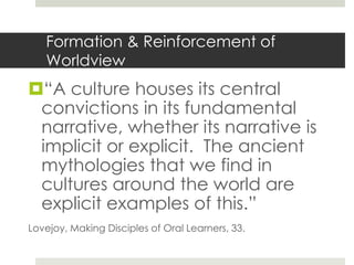 Formation & Reinforcement of
Worldview

“A culture houses its central
convictions in its fundamental
narrative, whether its narrative is
implicit or explicit. The ancient
mythologies that we find in
cultures around the world are
explicit examples of this.”
Lovejoy, Making Disciples of Oral Learners, 33.

 