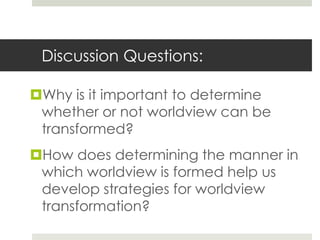 Discussion Questions:
Why is it important to determine
whether or not worldview can be
transformed?
How does determining the manner in
which worldview is formed help us
develop strategies for worldview
transformation?

 