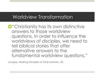 Worldview Transformation
“Christianity has its own distinctive
answers to those worldview
questions. In order to influence the
worldviews of disciples, we need to
tell biblical stories that offer
alternative answers to the
fundamental worldview questions.”
Lovejoy, Making Disciples of Oral Leaners, 33.

 