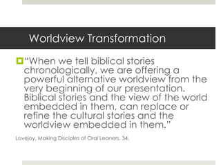 Worldview Transformation
“When we tell biblical stories
chronologically, we are offering a
powerful alternative worldview from the
very beginning of our presentation.
Biblical stories and the view of the world
embedded in them, can replace or
refine the cultural stories and the
worldview embedded in them.”
Lovejoy, Making Disciples of Oral Leaners, 34.

 