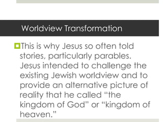 Worldview Transformation

This is why Jesus so often told
stories, particularly parables.
Jesus intended to challenge the
existing Jewish worldview and to
provide an alternative picture of
reality that he called “the
kingdom of God” or “kingdom of
heaven.”

 