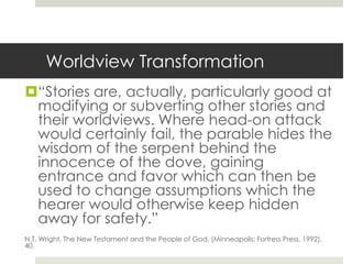 Worldview Transformation
“Stories are, actually, particularly good at
modifying or subverting other stories and
their worldviews. Where head-on attack
would certainly fail, the parable hides the
wisdom of the serpent behind the
innocence of the dove, gaining
entrance and favor which can then be
used to change assumptions which the
hearer would otherwise keep hidden
away for safety.”
N.T. Wright, The New Testament and the People of God, (Minneapolis: Fortress Press, 1992),
40.

 
