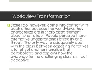 Worldview Transformation
Stories do, however, come into conflict with
each other because the worldviews they
characterize are in sharp disagreement
about what is true. People perceive these
alternative understandings of reality at a
threat. The only way to adequately deal
with the clash between opposing narratives
is to tell yet another narrative that
corroborates and explains how the
evidence for the challenging story is in fact
deceptive.

 