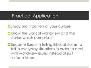 Practical Application
Study oral tradition of your culture.
Know the Biblical worldview and the
stories which comprise it.
Become fluent in telling Biblical stories to
tell in everyday situations in order to deal
with worldview issues instead of just
surface issues.

 