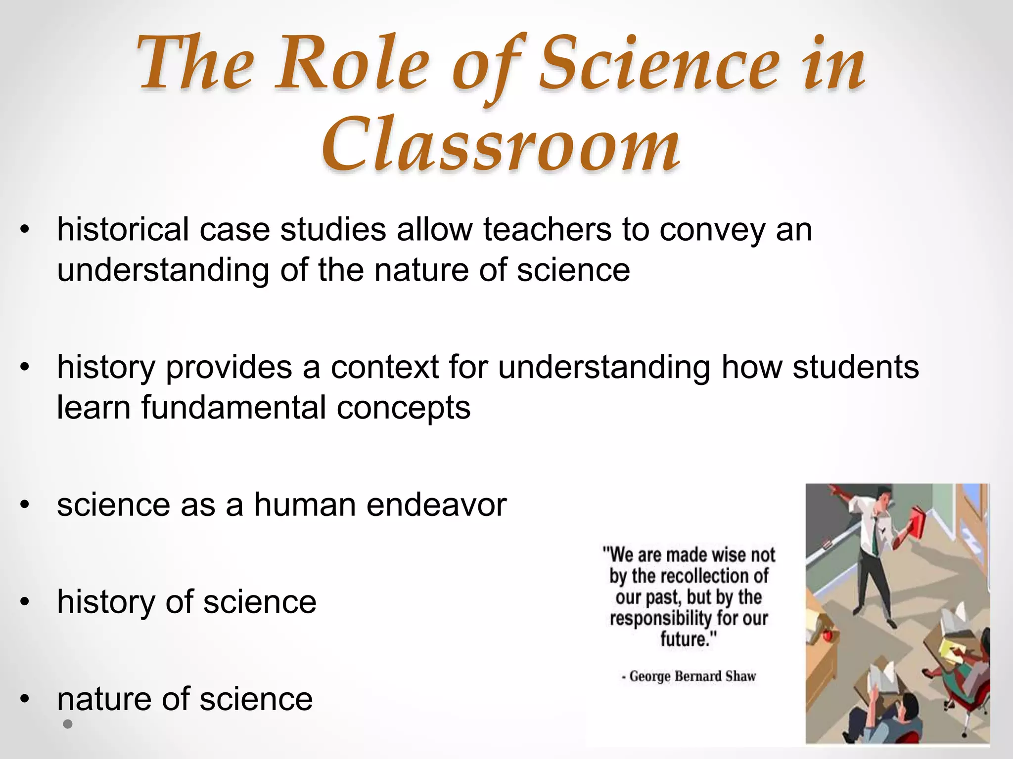 The Role of Science in
Classroom
• historical case studies allow teachers to convey an
understanding of the nature of science
• history provides a context for understanding how students
learn fundamental concepts
• science as a human endeavor
• history of science
• nature of science
 