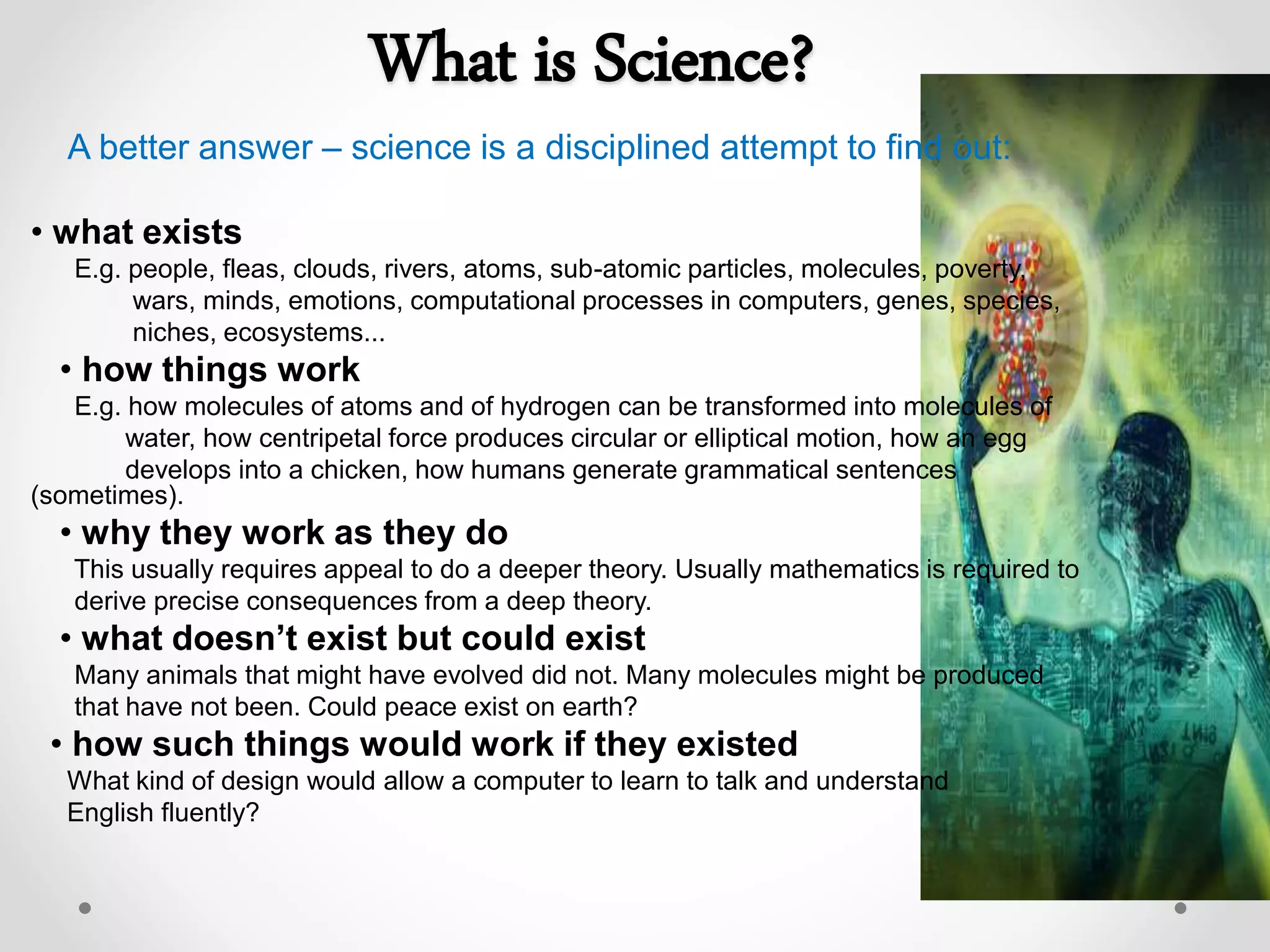 What is Science?
A better answer – science is a disciplined attempt to find out:
• what exists
E.g. people, fleas, clouds, rivers, atoms, sub-atomic particles, molecules, poverty,
wars, minds, emotions, computational processes in computers, genes, species,
niches, ecosystems...
• how things work
E.g. how molecules of atoms and of hydrogen can be transformed into molecules of
water, how centripetal force produces circular or elliptical motion, how an egg
develops into a chicken, how humans generate grammatical sentences
(sometimes).
• why they work as they do
This usually requires appeal to do a deeper theory. Usually mathematics is required to
derive precise consequences from a deep theory.
• what doesn’t exist but could exist
Many animals that might have evolved did not. Many molecules might be produced
that have not been. Could peace exist on earth?
• how such things would work if they existed
What kind of design would allow a computer to learn to talk and understand
English fluently?
 