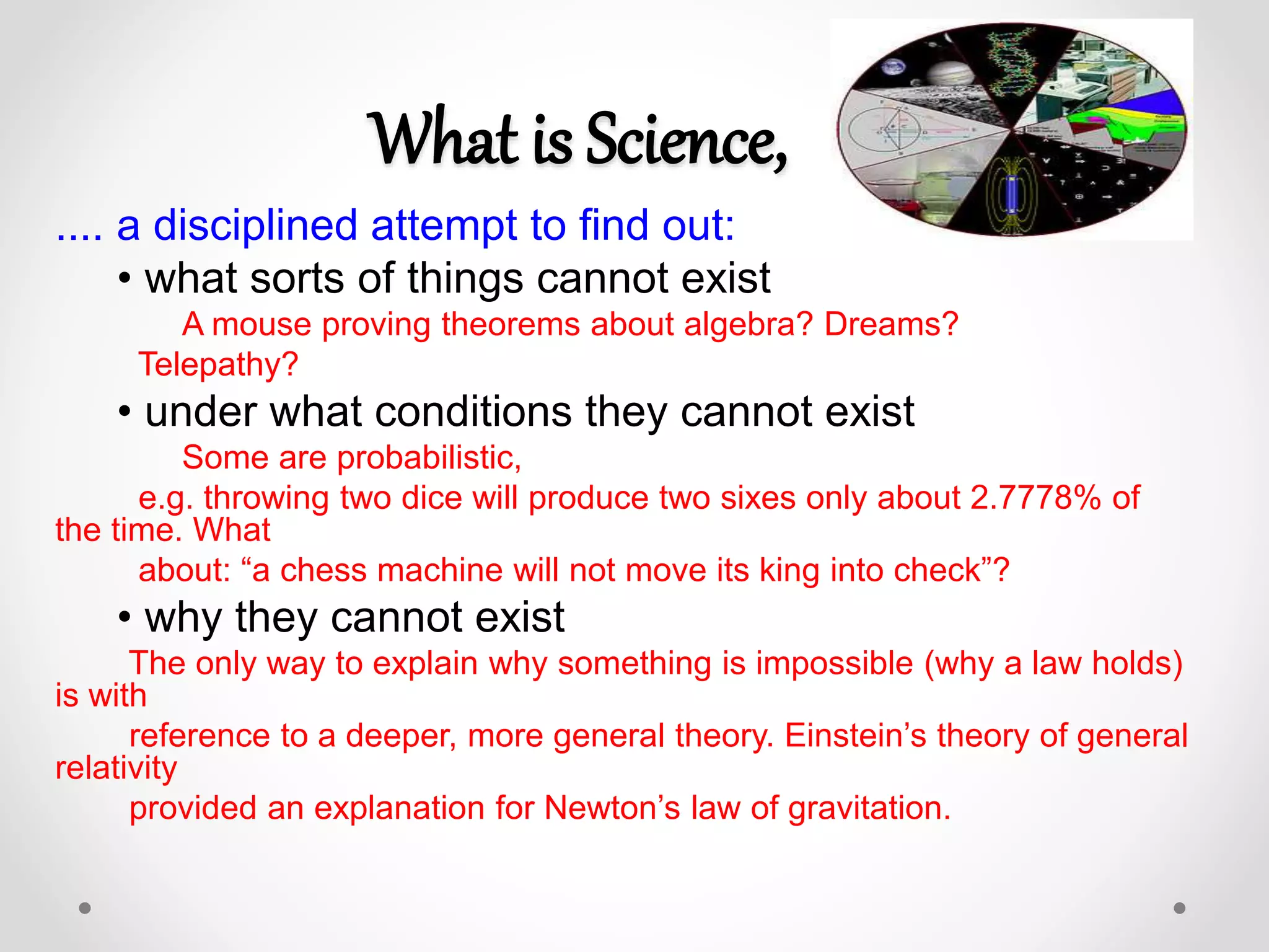 What is Science,
.... a disciplined attempt to find out:
• what sorts of things cannot exist
A mouse proving theorems about algebra? Dreams?
Telepathy?
• under what conditions they cannot exist
Some are probabilistic,
e.g. throwing two dice will produce two sixes only about 2.7778% of
the time. What
about: “a chess machine will not move its king into check”?
• why they cannot exist
The only way to explain why something is impossible (why a law holds)
is with
reference to a deeper, more general theory. Einstein’s theory of general
relativity
provided an explanation for Newton’s law of gravitation.
 