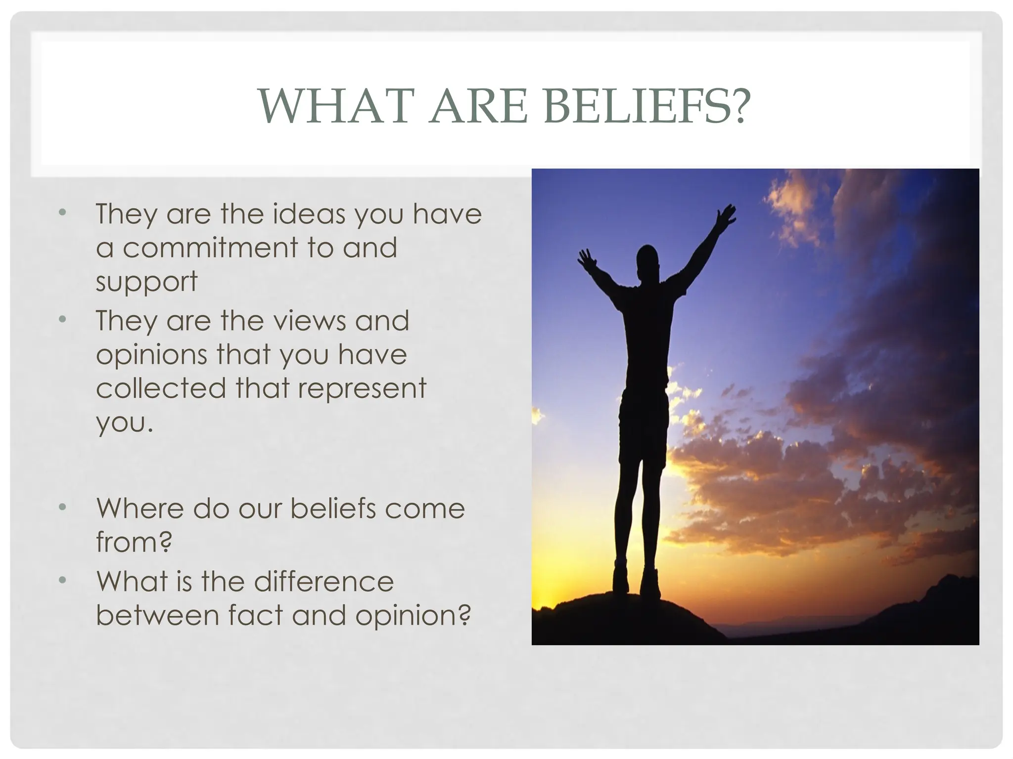 WHAT ARE BELIEFS?
• They are the ideas you have
a commitment to and
support
• They are the views and
opinions that you have
collected that represent
you.
• Where do our beliefs come
from?
• What is the difference
between fact and opinion?
 
