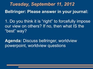 Tuesday, September 11, 2012
Bellringer: Please answer in your journal:

1. Do you think it is “right” to forcefully impose
our view on others? If no, then what IS the
“best” way?

Agenda: Discuss bellringer, worldview
powerpoint, worldview questions
 