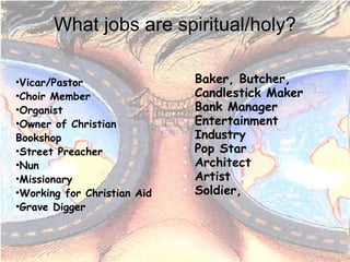 What jobs are spiritual/holy? Vicar/Pastor Choir Member Organist Owner of Christian Bookshop Street Preacher Nun Missionary Working for Christian Aid Grave Digger Baker, Butcher, Candlestick Maker Bank Manager Entertainment Industry Pop Star Architect Artist Soldier,