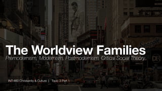 INT-460 Christianity & Culture | Topic 3 Part 1
The Worldview Families
Premodernism, Modernism, Postmodernism, Critical Social Theory
 
