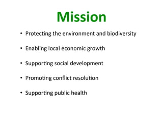 Mission 
•  Protec4ng the environment and biodiversity 

•  Enabling local economic growth  

•  Suppor4ng social development  

•  Promo4ng conﬂict resolu4on  

•  Suppor4ng public health  
 