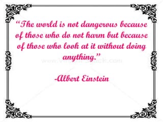 “ The world is not dangerous because of those who do not harm but because of those who look at it without doing anything.” -Albert Einstein 