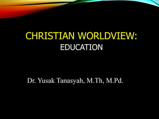 CHRISTIAN WORLDVIEW:
EDUCATION
Dr. Yusak Tanasyah, M.Th, M.Pd.
 