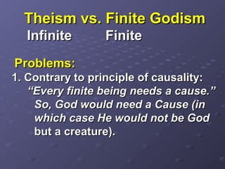 Theism vs. Finite GodismTheism vs. Finite Godism
InfiniteInfinite FiniteFinite
Problems:Problems:
1. Contrary to principle of causality:1. Contrary to principle of causality:
“Every finite being needs a cause.”“Every finite being needs a cause.”
So, God would need a Cause (inSo, God would need a Cause (in
which case He would not be Godwhich case He would not be God
but a creature).but a creature).
 