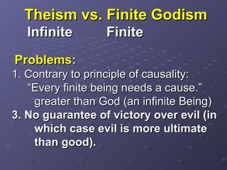 Theism vs. Finite GodismTheism vs. Finite Godism
InfiniteInfinite FiniteFinite
ProblemsProblems::
1. Contrary to principle of causality:1. Contrary to principle of causality:
“Every finite being needs a cause.”“Every finite being needs a cause.”
greater than God (an infinite Being)greater than God (an infinite Being)
3. No guarantee of victory over evil (in3. No guarantee of victory over evil (in
which case evil is more ultimatewhich case evil is more ultimate
than good).than good).
 