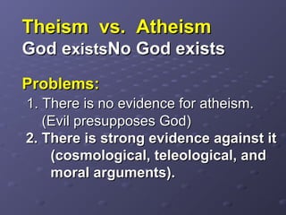 Theism vs. AtheismTheism vs. Atheism
God eGod existsxistsNo God existsNo God exists
Problems:Problems:
1. There is no evidence for atheism.1. There is no evidence for atheism.
(Evil presupposes God)(Evil presupposes God)
2. There is strong evidence against it2. There is strong evidence against it
(cosmological, teleological, and(cosmological, teleological, and
moral arguments).moral arguments).
 