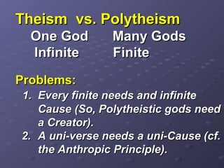 Theism vs. PolytheismTheism vs. Polytheism
OneOne GodGod Many GodsMany Gods
InfiniteInfinite FiniteFinite
Problems:Problems:
1. Every finite needs and infinite1. Every finite needs and infinite
Cause (So, Polytheistic gods needCause (So, Polytheistic gods need
a Creator).a Creator).
2.2. A uni-verse needs a uni-Cause (cf.A uni-verse needs a uni-Cause (cf.
the Anthropic Principle).the Anthropic Principle).
 