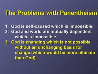 The Problems with PanentheismThe Problems with Panentheism
1.1. God is self-caused which is impossible.God is self-caused which is impossible.
2. God and world are mutually dependent2. God and world are mutually dependent
which is impossible.which is impossible.
3. God is changing which is not possible3. God is changing which is not possible
without an unchanging basis forwithout an unchanging basis for
change (which would be more ultimatechange (which would be more ultimate
than God).than God).
 