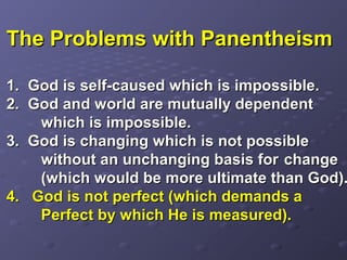 The Problems with PanentheismThe Problems with Panentheism
1.1. God is self-caused which is impossible.God is self-caused which is impossible.
2. God and world are mutually dependent2. God and world are mutually dependent
which is impossible.which is impossible.
3. God is changing which is not possible3. God is changing which is not possible
without an unchanging basis forwithout an unchanging basis for changechange
(which would be more ultimate than God).(which would be more ultimate than God).
4. God is not perfect (which demands a4. God is not perfect (which demands a
Perfect by which He is measured).Perfect by which He is measured).
 