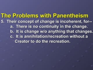 The Problems with PanentheismThe Problems with Panentheism
5. Their concept of change is incoherent, for--5. Their concept of change is incoherent, for--
a. There is no continuity in the change.a. There is no continuity in the change.
b. It is change w/o anything that changes.b. It is change w/o anything that changes.
c. It is annihilation/recreation without ac. It is annihilation/recreation without a
Creator to do the recreation.Creator to do the recreation.
 