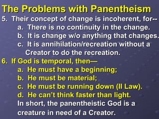 The Problems with PanentheismThe Problems with Panentheism
5. Their concept of change is incoherent, for--5. Their concept of change is incoherent, for--
a. There is no continuity in the change.a. There is no continuity in the change.
b. It is change w/o anything that changes.b. It is change w/o anything that changes.
c. It is annihilation/recreation without ac. It is annihilation/recreation without a
Creator to do the recreation.Creator to do the recreation.
6. If God is temporal, then—6. If God is temporal, then—
a. He must have a beginning;a. He must have a beginning;
b. He must be material;b. He must be material;
c. He must be running down (II Law).c. He must be running down (II Law).
d. He can’t think faster than light.d. He can’t think faster than light.
In short, the panentheistic God is aIn short, the panentheistic God is a
creature in need of a Creator.creature in need of a Creator.
 