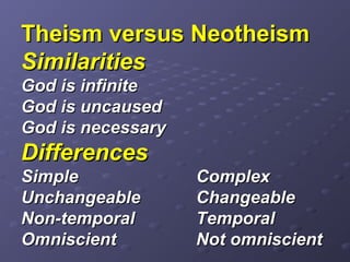 Theism versus NeotheismTheism versus Neotheism
SimilaritiesSimilarities
God is infiniteGod is infinite
God is uncausedGod is uncaused
God is necessaryGod is necessary
DifferencesDifferences
SimpleSimple ComplexComplex
UnchangeableUnchangeable ChangeableChangeable
Non-temporalNon-temporal TemporalTemporal
OmniscientOmniscient Not omniscientNot omniscient
 