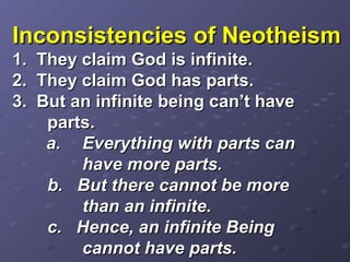 Inconsistencies of NeotheismInconsistencies of Neotheism
1. They claim God is infinite.1. They claim God is infinite.
2. They claim God has parts.2. They claim God has parts.
3. But an infinite being can’t have3. But an infinite being can’t have
parts.parts.
a.a. Everything with parts canEverything with parts can
have more parts.have more parts.
b. But there cannot be moreb. But there cannot be more
than an infinite.than an infinite.
c. Hence, an infinite Beingc. Hence, an infinite Being
cannot have parts.cannot have parts.
 