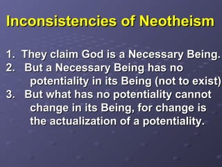 Inconsistencies of NeotheismInconsistencies of Neotheism
1. They claim God is a Necessary Being.1. They claim God is a Necessary Being.
2. But a Necessary Being has no2. But a Necessary Being has no
potentiality in its Being (not to exist).potentiality in its Being (not to exist).
3. But what has no potentiality cannot3. But what has no potentiality cannot
change in its Being, for change ischange in its Being, for change is
the actualization of a potentiality.the actualization of a potentiality.
 