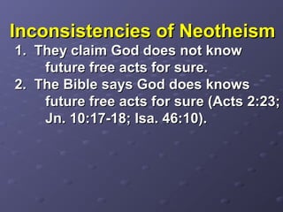 Inconsistencies of NeotheismInconsistencies of Neotheism
1. They claim God does not know1. They claim God does not know
future free acts for sure.future free acts for sure.
2. The Bible says God does knows2. The Bible says God does knows
future free acts for sure (Acts 2:23;future free acts for sure (Acts 2:23;
Jn. 10:17-18; Isa. 46:10).Jn. 10:17-18; Isa. 46:10).
 