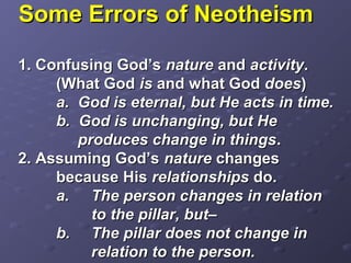Some Errors of NeotheismSome Errors of Neotheism
1. Confusing God’s1. Confusing God’s naturenature andand activityactivity..
(What God(What God isis and what Godand what God doesdoes))
a. God is eternal, but He acts in time.a. God is eternal, but He acts in time.
b. God is unchanging, but Heb. God is unchanging, but He
produces change in thingsproduces change in things..
2. Assuming God’s2. Assuming God’s naturenature changeschanges
because Hisbecause His relationshipsrelationships do.do.
a.a. The person changes in relationThe person changes in relation
to the pillar, but–to the pillar, but–
b.b. The pillar does not change inThe pillar does not change in
relation to the person.relation to the person.
 