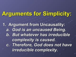 Arguments for Simplicity:Arguments for Simplicity:
1. Argument from Uncausality:1. Argument from Uncausality:
a. God is an uncaused Being.a. God is an uncaused Being.
b. But whatever has irreducibleb. But whatever has irreducible
complexity is caused.complexity is caused.
c. Therefore, God does not havec. Therefore, God does not have
irreducible complexity.irreducible complexity.
 