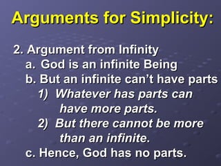 Arguments for Simplicity:Arguments for Simplicity:
2. Argument from Infinity2. Argument from Infinity
a.a. God is an infinite BeingGod is an infinite Being
b. But an infinite can’t have partsb. But an infinite can’t have parts
1) Whatever has parts can1) Whatever has parts can
have more parts.have more parts.
2) But there cannot be more2) But there cannot be more
than an infinitethan an infinite..
c. Hence, God has no parts.c. Hence, God has no parts.
 