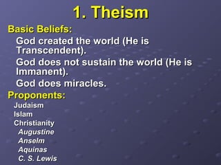 1. Theism1. Theism
Basic Beliefs:Basic Beliefs:
God created the world (He isGod created the world (He is
Transcendent).Transcendent).
God does not sustain the world (He isGod does not sustain the world (He is
Immanent).Immanent).
God does miracles.God does miracles.
Proponents:Proponents:
JudaismJudaism
IslamIslam
ChristianityChristianity
AugustineAugustine
AnselmAnselm
AquinasAquinas
C. S. LewisC. S. Lewis
 