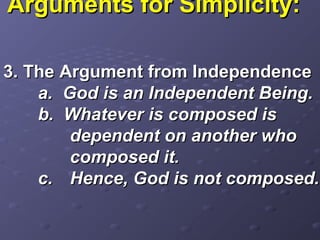 Arguments for Simplicity:Arguments for Simplicity:
3. The Argument from Independence3. The Argument from Independence
a. God is an Independent Being.a. God is an Independent Being.
b. Whatever is composed isb. Whatever is composed is
dependent on another whodependent on another who
composed it.composed it.
c.c. Hence, God is not composed.Hence, God is not composed.
 