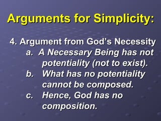 Arguments for Simplicity:Arguments for Simplicity:
4. Argument from God’s Necessity4. Argument from God’s Necessity
a. A Necessary Being has nota. A Necessary Being has not
potentiality (not to exist).potentiality (not to exist).
b.b. What has no potentialityWhat has no potentiality
cannot be composed.cannot be composed.
c.c. Hence, God has noHence, God has no
composition.composition.
 