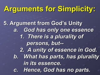 Arguments for Simplicity:Arguments for Simplicity:
5. Argument from God’s Unity5. Argument from God’s Unity
a.a. God has only one essenceGod has only one essence
1. There is a plurality of1. There is a plurality of
persons, but--persons, but--
2. A unity of essence in God.2. A unity of essence in God.
b.b. What has parts, has pluralityWhat has parts, has plurality
in its essence.in its essence.
c.c. Hence, God has no parts.Hence, God has no parts.
 