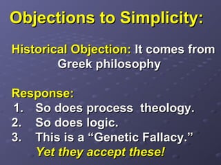 Objections to Simplicity:Objections to Simplicity:
Historical Objection:Historical Objection: It comes fromIt comes from
Greek philosophyGreek philosophy
Response:Response:
1.1. So does process theology.So does process theology.
2.2. So does logic.So does logic.
3.3. This is a “Genetic Fallacy.”This is a “Genetic Fallacy.”
Yet they accept these!Yet they accept these!
 