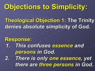 Objections to Simplicity:Objections to Simplicity:
Theological Objection 1:Theological Objection 1: The TrinityThe Trinity
denies absolute simplicity of God.denies absolute simplicity of God.
Response:Response:
1.1. This confusesThis confuses essenceessence andand
personspersons in God.in God.
2.2. There is onlyThere is only one essenceone essence, yet, yet
there arethere are three personsthree persons in God.in God.
 