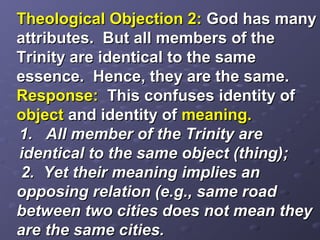 Theological Objection 2:Theological Objection 2: God has manyGod has many
attributes. But all members of theattributes. But all members of the
Trinity are identical to the sameTrinity are identical to the same
essence. Hence, they are the same.essence. Hence, they are the same.
Response:Response: This confuses identity ofThis confuses identity of
objectobject and identity ofand identity of meaning.meaning.
1. All member of the Trinity are1. All member of the Trinity are
identical to the same object (thing);identical to the same object (thing);
2. Yet their meaning implies an2. Yet their meaning implies an
opposing relation (e.g., same roadopposing relation (e.g., same road
between two cities does not mean theybetween two cities does not mean they
are the same cities.are the same cities.
 