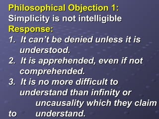 Philosophical Objection 1:Philosophical Objection 1:
Simplicity is not intelligibleSimplicity is not intelligible
Response:Response:
1. It can’t be denied unless it is1. It can’t be denied unless it is
understood.understood.
2. It is apprehended, even if not2. It is apprehended, even if not
comprehended.comprehended.
3. It is no more difficult to3. It is no more difficult to
understand than infinity orunderstand than infinity or
uncausality which they claimuncausality which they claim
toto understand.understand.
 
