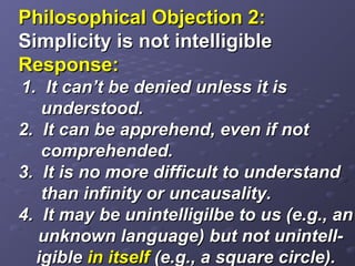 Philosophical Objection 2:Philosophical Objection 2:
Simplicity is not intelligibleSimplicity is not intelligible
Response:Response:
1. It can’t be denied unless it is1. It can’t be denied unless it is
understood.understood.
2. It can be apprehend, even if not2. It can be apprehend, even if not
comprehended.comprehended.
3. It is no more difficult to understand3. It is no more difficult to understand
than infinity or uncausality.than infinity or uncausality.
4. It may be unintelligilbe to us (e.g., an4. It may be unintelligilbe to us (e.g., an
unknown language) but not unintell-unknown language) but not unintell-
igibleigible in itselfin itself (e.g., a square circle).(e.g., a square circle).
 
