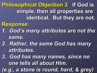 Philosophical Objection 3Philosophical Objection 3:: If God isIf God is
simple, then all properties aresimple, then all properties are
identical. But they are not.identical. But they are not.
Response:Response:
1. God’s many attributes are not the1. God’s many attributes are not the
same.same.
2. Rather, the same God has many2. Rather, the same God has many
attributes.attributes.
3. God has many names, since no3. God has many names, since no
one tells all about Him.one tells all about Him.
(e.g., a stone is round, hard, & grey)(e.g., a stone is round, hard, & grey)
 