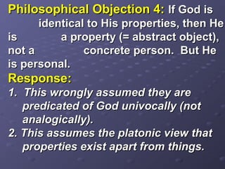 Philosophical Objection 4:Philosophical Objection 4: If God isIf God is
identical to His properties, then Heidentical to His properties, then He
isis a property (= abstract object),a property (= abstract object),
not anot a concrete person. But Heconcrete person. But He
is personal.is personal.
Response:Response:
1. This wrongly assumed they are1. This wrongly assumed they are
predicated of God univocally (notpredicated of God univocally (not
analogically).analogically).
2. This assumes the platonic view that2. This assumes the platonic view that
properties exist apart from things.properties exist apart from things.
 