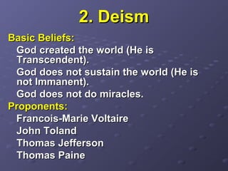 2. Deism2. Deism
Basic Beliefs:Basic Beliefs:
God created the world (He isGod created the world (He is
Transcendent).Transcendent).
God does not sustain the world (He isGod does not sustain the world (He is
not Immanent).not Immanent).
God does not do miracles.God does not do miracles.
Proponents:Proponents:
Francois-Marie VoltaireFrancois-Marie Voltaire
John TolandJohn Toland
Thomas JeffersonThomas Jefferson
Thomas PaineThomas Paine
 