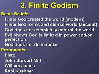 3. Finite Godism3. Finite Godism
Basic Beliefs:Basic Beliefs:
FiniteFinite God created the world (modern)God created the world (modern)
Finite God forms and eternal world (ancient)Finite God forms and eternal world (ancient)
God does not completely control the worldGod does not completely control the world
Evil shows God is limited in power and/orEvil shows God is limited in power and/or
perfectionperfection
God does not do miraclesGod does not do miracles
Proponents:Proponents:
PlatoPlato
John Stewart MillJohn Stewart Mill
William JamesWilliam James
Rabi KushnerRabi Kushner
 