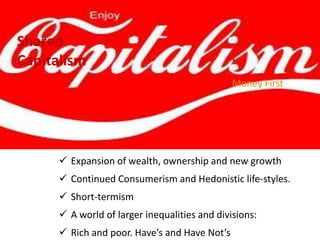  Expansion of wealth, ownership and new growth
 Continued Consumerism and Hedonistic life-styles.
 Short-termism, Schumpeter, Ayn Rand, Resilience
 A world of larger inequalities and divisions:
 Rich and poor. Have’s and Have Not’s
Money First
Shared
Capitalism
 