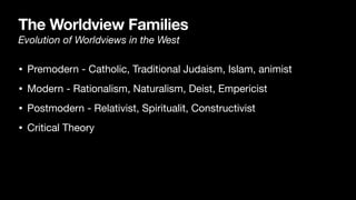 The Worldview Families
Evolution of Worldviews in the West
• Premodern - Catholic, Traditional Judaism, Islam, animist

• Modern - Rationalism, Naturalism, Deist, Empericist

• Postmodern - Relativist, Spiritualit, Constructivist

• Critical Theory
 