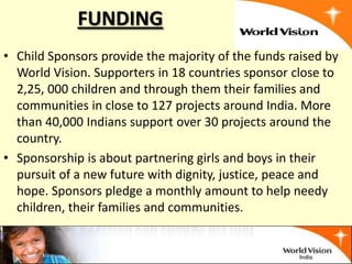 FUNDING
• Child Sponsors provide the majority of the funds raised by
  World Vision. Supporters in 18 countries sponsor close to
  2,25, 000 children and through them their families and
  communities in close to 127 projects around India. More
  than 40,000 Indians support over 30 projects around the
  country.
• Sponsorship is about partnering girls and boys in their
  pursuit of a new future with dignity, justice, peace and
  hope. Sponsors pledge a monthly amount to help needy
  children, their families and communities.
 
